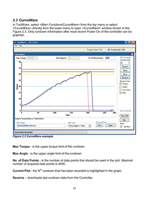 Page 20 18 
2.3 CurveWare  
In ToolWare , select   from the top menu or select 
< CurveWare>  directly from the lower menu to open < CurveWare> window shown in the 
Figure 2. 3. Only  rundown  information after most recent Power On of the controller can be 
graphed . 
 
 
 
Figure 2.3 CurveWare  example  
 
 
Max Torque  -  is the upper torque  limit of the rundown 
 
Max Angle  - is the upper angle limit of the rundown 
 
No. of Data Points  -  is the number of data points that should be used in the plot ....