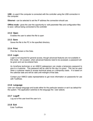 Page 23 21 
    
USB  - is used if the computer is connected with the controller using the USB connection in 
the computer.  
 
Ethernet  - can be selected to set the IP address the connection should use.  
 
Offline mode  - gives the user the opportunity to  -edit parameter files  and configuration  files 
to save   without being connected to the controller  
 
2.5.2   Open 
Enables  the user to select the file to open  
2.5.3 Save  
Saves the file to the PC  in the specified directory  
 
2.5.4   Print 
Print...