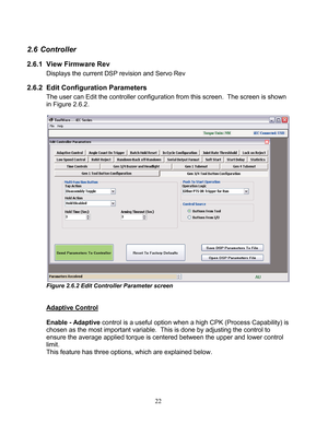 Page 24 22 
2.6 Controller 
2.6.1   View Firmware Rev  
    Displays the current DSP revision  and Servo Rev  
2.6.2  Edit Configuration Parameters 
The user can  Edit the controller  configuration  from this screen.  The screen is shown 
in Figure 2. 6.2. 
 
 
Figure 2.6.2 Edit Controller Parameter screen  
 
 
Adaptive Control 
 
Enable - Adaptive  control is a  useful option when a high CPK  (Process Capability) is 
chosen as the most important variable.  This is done by adjusting the control to 
ensure the...