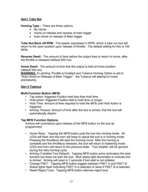 Page 29 27 
Gen1 Tube Nut 
  
Homing Type  -  There are three options  
  No Home  
  Home on release and repress of main trigger  
  Auto Home on release of Main trigger  
  
Tube Nut Back off RPM  - The speed, expressed in RPM, which a tube nut tool will 
return to the open position upon release of throttle.  The default setting for this is 100 
RPM.  
 
Reverse Dwell  - The amount of time before the output tries to return to home, aft er 
the throttle is released (default  500 ms ). 
 
Home Dwell  - The...