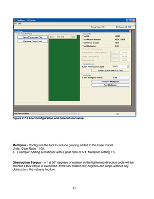 Page 37 35 
 
Figure 2.7.2 Tool Configuration and tubenut tool setup 
 
 
 
 
 
 
 
Multiplier  - Configures the tool to include gearing added to the base model.  
Units: Gear Ratio * 100.  
a.  Example: Adding a multiplier with a gear ratio  of 5:1, Multiplier setting = 5. 
 
 
Obstruction  Torque - In 1st 90° degrees of rotation in the tightening  direction cycle will be 
aborted if this torque is exceeded. If the tool rotates 90° degrees and stops without any 
obstruction, the value is too low.  
  