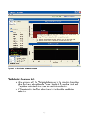 Page 44 42 
 
Figure 2.10 Statistics screen example  
 
 
  
PSet Selection (Parameter Set):   
a.  Only rundowns with the PSet  selected are used in the collection. In addition, 
Only Rundowns with settings for Torque High Limit, Torque Low Limit, and 
Target that match the first rundown are used in the collection.  
b.  If 0 is selected for the  PSet, all rundowns in the file will be used  in the 
collection.  
 
 
 
 
  