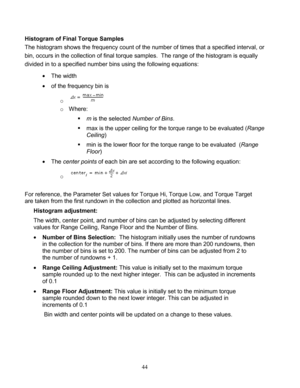 Page 46 44 
Histogram of Final Torque Samples 
The histogram shows the frequency count of the number of times that a specified interval, or  
bin, occurs in the collection of final torque samples.  The range of the histogram is equally 
divided in to a specified number bins using the following equations:  
  The width   
  of the frequency bin is   
o   
o  Where:   
   m is the selected Number of Bins . 
   max is the upper ceiling for the torque range to be evaluated ( Range 
Ceiling ) 
   min is the...