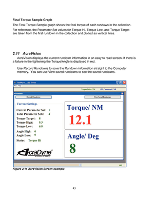 Page 47 45 
Final Torque Sample Graph 
The Final Torque Sample graph shows the final torque of each rundown in the collection.   
For reference, the Parameter Set values for Torque Hi, Torque Low, and Torque Target 
are taken from the first rundown in the collection and plotted as vertical lines.  
 
 
 
2.11    AcraVision   
AcraVision displays the current rundown information in an easy to read screen.  If there is 
a  failure in the tightening the Torque/Angle  is displayed in red.  
 
Use  Record Rundowns...