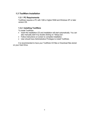 Page 6 4 
1.3 Tool Ware Installation   
1.3.1  PC Requirements 
ToolWare requires a  PC with 1GB or  higher  RAM and Windows  XP or later 
version OS.   
 
1.3.2   Installing ToolWare 
To install ToolWare:  
  Insert the installation CD and installation will start automatically. You can 
also manually start it by double clicking on “Setup.exe”.  
  Follow instructions on screen to complete installation.  
  User should have Administrative Privileges  to install ToolWare.   
 
  It is recommended to have...