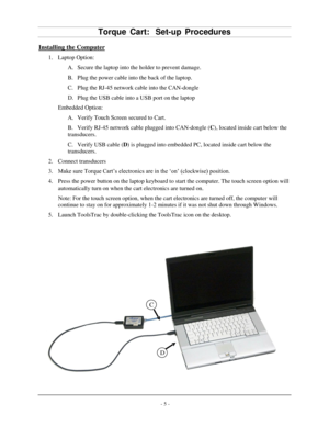 Page 7- 5 -Torq
ue Ca rt:   Set -up  Procedures Installing the Com puter 
1. Laptop Option:
A. Secure the laptop into the holder to prevent damage.
B. Plug the power cable into the back of the laptop.
C. Plug the RJ-45 network cable into the CAN-dongle
D. Plug the USB cable into a USB port on the laptop
Embedded Option:  A. Verify Touch Screen secured to Cart.
B. Verify RJ-45 network cable plugged into CAN-dongle ( C), located inside cart below t he
transducers.
C. Verify USB cable ( D) is plugged into...