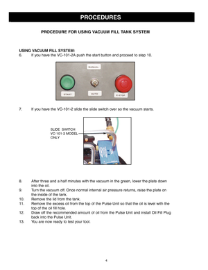 Page 4PROCEDURES
PROCEDURE \bOR USING VACUUM \bI\f\f TANK SYSTEM
USING VACUUM \bI\f\f SYSTEM:
\f. If you have the VC101\bA push the start button and proceed to step 10.
7. If you have the VC101\b slide the slide switch over so the vacuum starts.
8. After three and a half minutes with the vacuum in the green, lower the plate downinto the oil.
9. Turn the vacuum off. Once normal internal air pressure returns, raise the plate on the inside of the tank.
10. Remove the lid from the tank.
11. Remove the excess oil...
