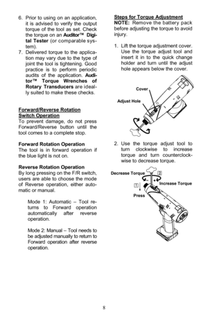 Page 88 
 
Steps for Torque Adjustment 
NOTE: Rem o ve  th e  b att er y  p ac k  
before adjusting the torque to avoid 
injury. 
 
1. Lift the torque adjustment cover. 
Use  the  torque  adjust  tool  and 
insert  it  in  to  the  quick  change 
holder  and  turn  until  the  adjust 
hole appears below the cover. 
 
 
 
 
 
 
 
 
 
 
 
 
2. Use  the  torque  adjust  tool  to 
turn  clockwise  to  increase 
torque  and  turn  counterclock-
wise to decrease torque.  
6. Prior to  using  on  an  application, 
it...