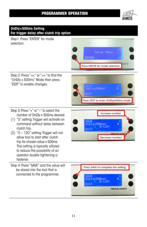 Page 1111
OnDly×500ms Setting
For trigger delay after clutch trip option
Step1: Press “ENTER” for mode 
selection .
Press ENTER for mode selection.
Step 2: Press “” to find the 
“OnDly x 500ms” Mode then press 
“EDIT” to enable changes .
Press EDIT to enter OnDlyx500ms mode.
Step 3: Press “+” or “–” to select the 
number of OnDly x 500ms desired .
(1) “0” setting: Trigger will activate on 
command without delay between 
clutch trip  .
(2) “0 – 120” setting: Trigger will not 
allow tool to start after clutch...