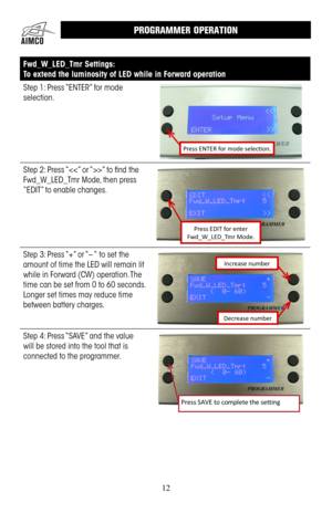 Page 1212
Fwd_W_LED_Tmr Settings:
To extend the luminosity of LED while in Forward operation 
Step 1: Press “ENTER” for mode 
selection .
Press ENTER for mode selection.
Step 2: Press “” to find the 
Fwd_W_LED_Tmr Mode, then press 
“EDIT” to enable changes .
Press EDIT for enter  Fwd_W_LED_Tmr Mode.
Step 3: Press “+” or “– “ to set the 
amount of time the LED will remain lit 
while in Forward (CW) operation .  The 
time can be set from 0 to 60 seconds  . 
Longer set times may reduce time 
between battery...