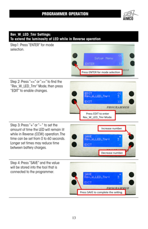 Page 1313
Rev_W_LED_Tmr Settings:
To extend the luminosity of LED while in Reverse operation
Step1: Press “ENTER” for mode 
selection .
Press ENTER for mode selection.
Step 2: Press “” to find the 
“Rev_W_LED_Tmr” Mode, then press 
“EDIT” to enable changes .
Press EDIT to enter  
Rev_W_LED_Tmr Mode.
Step 3: Press “+” or “– “ to set the 
amount of time the LED will remain lit 
while in Reverse (CCW) operation .  The 
time can be set from 0 to 60 seconds  . 
Longer set times may reduce time 
between battery...