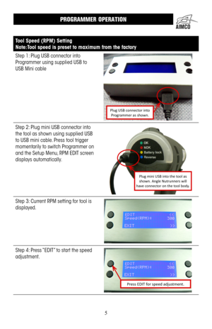 Page 55
PROGRAMMER OPERATION
Tool Speed (RPM) Setting
Note: Tool speed is preset to maximum from the factory
Step 1: Plug USB connector into 
Programmer using supplied USB to 
USB Mini cable
Plug USB connector into Programmer as shown.
Step 2: Plug mini USB connector into 
the tool as shown using supplied USB 
to USB mini cable . Press tool trigger 
momentarily to switch Programmer on 
and the Setup Menu, RPM EDIT screen 
displays automatically  .
Plug mini USB into the tool as shown. Angle Nutrunners will...