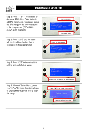 Page 66
Step 5: Press “+” or “–” to increase or 
decrease RPM of tool CW rotation in 
50 RPM increments . The display shows 
the RPM range of the tool connected 
to the programmer (250–600 is 
shown as an example) .
Increase rpm.
Decrease rpm.
Step 6: Press “SAVE” and the value 
will be stored into the tool that is 
connected to the programmer  .
Press to save value.
Step 7: Press “EXIT” to leave the RPM 
setting and go to Setup Menu .
Press EXIT to return to Setup Menu.
Step 8: When at “Setup Menu,” press...