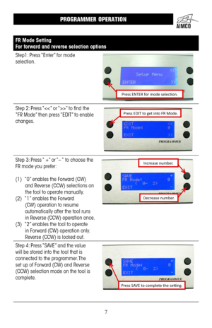 Page 77
FR Mode Setting
For forward and reverse selection options
Step1: Press “Enter” for mode 
selection .
Press ENTER for mode selection.
Step 2: Press “” to find the 
“FR Mode” then press “EDIT” to enable 
changes .
Press EDIT to get into FR Mode.
Step 3: Press “ +” or “– “ to choose the 
FR mode you prefer:
(1) “0” enables the Forward (CW) 
and Reverse (CCW) selections on 
the tool to operate manually  . 
(2)  “1” enables the Forward 
(CW) operation to resume 
automatically after the tool runs 
in Reverse...