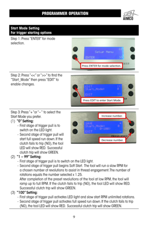 Page 99
Start Mode Setting
For trigger starting options
Step 1: Press “ENTER” for mode 
selection .
Press ENTER for mode selection.
Step 2: Press “” to find the 
“Start_Mode” then press “EDIT” to 
enable changes .
Press EDIT to enter Start Mode.
Step 3: Press “+ “or “– “ to select the 
Start Mode you prefer  .
(1) “0” Setting: 
- First stage of trigger pull is to 
switch on the LED light .
- Second stage of trigger pull will 
start full speed run down .  If the 
clutch fails to trip (NG), the tool 
LED will...