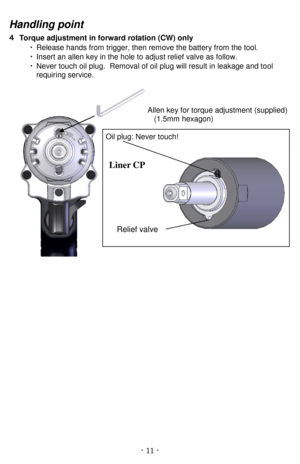 Page 11- 11   -Hand ling point
４   Torque adjustment  in forward rotation (CW) only  
・ Release hands from   trigger, then remove the battery from the tool.
・ Insert an allen key in the hole to adjust relief valve as follow.
・ Never touch oil plug.   Removal of oil plug will result in leakage and to ol
requiring service .
   Allen key for torque adjustment   (supplied)  
(1.5mm hexagon)  
Oil plug: Never touch!  
Line r CP  
 
Slit
s
Relief valve   