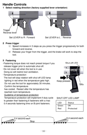 Page 10- 10   -Handl e Controls  
１   Select rotating direction   (factory supplied lever orientation)  
Set LEVER  to R ：   Forward   Set LEVER to L   ：   Reverse  
２   Press trigger  
1 ） Speed  increases in   3 steps as you press the trigger   progressively   for both
forward and reverse.
2 ） Release your finger from the trigger, and the brake will work to stop the
tool.
３   Fastening  
・ Fastening torque does not reach preset torque if you
release   trigge r   prior to   automatic shut - off.
・ Do not cover...