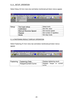 Page 20
5.1.3  SETUP OPERATION 
 
Select Setup (S) from menu bar and below mentioned pull down menus appear. 
 
 
 
Tool type setup Select tools 
Calibration Set CAL value 
Manual Reverse Speed Set reverse speed. 
Repeat Set number of repetition. 
Setup 
Mode Set step mode. 
  
5.1.4 FASTENING RESULT DISPLAY OPERATION 
 
Select Fastening (F) from menu bar and below mentioned pull down menus  
appear. 
 
 
 
Fastening Data Displays tightening result. Fastening  
Torque/Current Curve Displays torque or current...