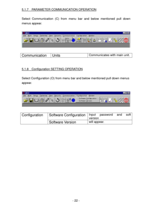 Page 22
5.1.7  PARAMETER COMMUNICATION OPERATION 
 
Select Communication (C) from menu bar and below mentioned pull down 
menus appear. 
 
 
 
Communication Units Communicates with main unit. 
 
 
5.1.8  Configuration SETTING OPERATION 
 
Select Configuration (O) from menu bar and below mentioned pull down menus  
appear.   
 
 
 
Software Configuration Input password and soft 
version 
Configuration 
Software Version will appear. 
 
 
 - 22 -  
