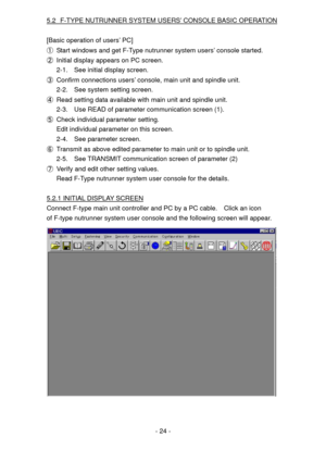 Page 24
5.2 F-TYPE NUTRUNNER SYSTEM USERS’ CONSOLE BASIC OPERATION 
 
[Basic operation of users’ PC] 
① Start windows and get F-Type nutrunner system users’ console started. 
② Initial display appears on PC screen. 
2-1. See initial display screen. 
③ Confirm connections users’ console, main unit and spindle unit. 
2-2. See system setting screen. 
④ Read setting data available with main unit and spindle unit. 
2-3. Use READ of parameter communication screen (1). 
⑤ Check individual parameter setting. 
Edit...