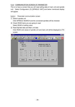 Page 26
5.2.3 COMMUNICATION SCREEN OF PARAMETER 
This is to have a screen that you will read setting data of main unit and spindle 
unit.  Select Configuration (O) [SPINDLE UNIT] and below mentioned display 
will appear. 
 
5.2.3.1 Parameter communication screen 
① Search spindle unit 
Click SPINDLE SEARCH and the connected spindles will be checked. 
② Check READ items you are going to read 
Select READ of setting value. 
③ Read Spindle data and Main unit data 
Click READ and values of spindle unit and main...