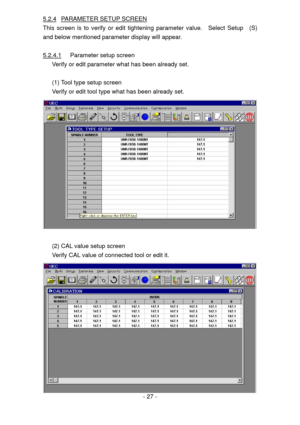 Page 27
5.2.4 PARAMETER SETUP SCREEN 
This screen is to verify or edit tightening parameter value.  Select Setup  (S) 
and below mentioned parameter display will appear. 
 
5.2.4.1 Parameter setup screen 
Verify or edit parameter what has been already set. 
 
(1) Tool type setup screen 
Verify or edit tool type what has been already set. 
 
 
(2) CAL value setup screen 
Verify CAL value of connected tool or edit it. 
 - 27 - 
  