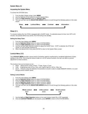 Page 16 
16
System Menu (2) 
 
Accessing the System Menu 
 
To access the SYSTEM menu: 
 
1.  From the Main Display screen, press MENU 
2.  Use the Selection Arrow buttons to scroll to System Menu 
3. Press the Right Selection button for SELECT (SEL) 
4.  The user can then use the SELECTION ARROW buttons to scroll through the following options in the order 
shown: 
 
 
 
Sleep (2-1) 
 
To conserve battery life, the ATDA is equipped with a SLEEP mode.  If a selected amount of time, from OFF to 20 
minutes, has...