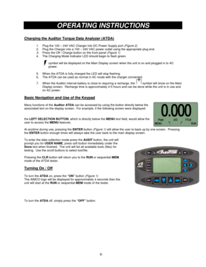 Page 6 
6
 
 
 
OPERATING INSTRUCTIONS 
 
Charging the Auditor Torque Data Analyzer (ATDA) 
 
1.  Plug the 100 – 240 VAC Charger into DC Power Supply port (Figure 2) 
2.  Plug the Charger into a 100 – 240 VAC power outlet using the appropriate plug end. 
3. Press the Off / Charge button on the front panel (Figure 1) 
4.  The Charging Mode Indicator LED should begin to flash green. 
 
symbol will be displayed on the Main Display screen when the unit is on and plugged in to AC 
power. 
 
5.  When the ATDA is...