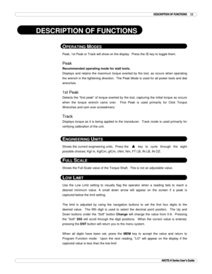 Page 12 
 
AHCTS-K Series User’s Guide 
 DESCRIPTION OF FUNCTIONS 11 
 
DESCRIPTION OF FUNCTIONS 
 
OPERATING MODES 
Peak, 1st Peak or Track will show on the display.  Press the Œ key to toggle them. 
 
Peak 
Recommended operating mode for stall tools. 
Displays and retains the maximum torque exerted by the tool, as occurs when operating 
the wrench in the tightening direction.  The Peak Mode is used for all power tools and dial 
wrenches. 
 
1st Peak 
Detects the “first peak” of torque exerted by the tool,...