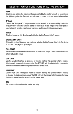 Page 1111DESCRIPTION  OF  FUNCTIONS  IN  ACTIVE  DISPLAY
PEAK
Displays and retains the maximum torque exerted by the tool or wrench as occurring in
the tightening direction. The peak mode is used for power tools and some dial wrenches.
1
stPeak
Detects the “ﬁrst peak” of torque exerted by the wrench as experienced by the Auditor
Torque  Cube
TMwhen  the  wrench  cams  or  clicks  over  its  set  torque  level.  First  peak  is
used primarily for clicktype torque wrenches and torquelimiting screwdrivers.
TRACK...