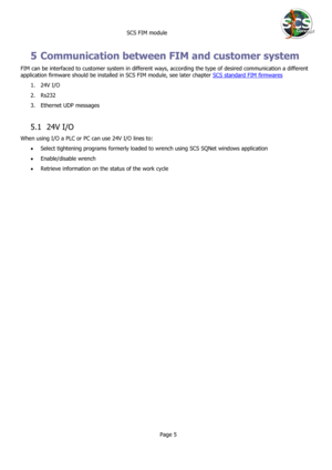 Page 5 
 SCS FIM module 
 
Page 5 
 
5 Communication between FIM and customer system 
FIM can be interfaced to customer system in different ways, according the type of desired communication a different 
application firmware should be installed in SCS FIM module, see later chapter SCS standard FIM firmwares 
1. 24V I/O 
2. Rs232 
3. Ethernet UDP messages 
 
5.1 24V I/O 
When using I/O a PLC or PC can use 24V I/O lines to:  
 Select tightening programs formerly loaded to wrench using SCS SQNet windows...