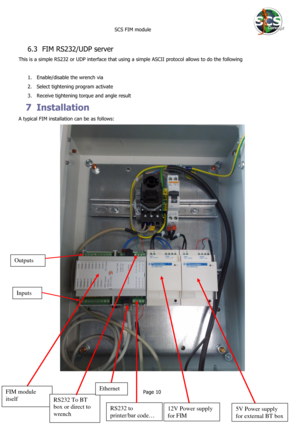 Page 10 
 SCS FIM module 
 
Page 10 
 
6.3 FIM RS232/UDP server  
This is a simple RS232 or UDP interface that using a simple ASCII protocol allows to do the following 
 
1. Enable/disable the wrench via  
2. Select tightening program activate 
3. Receive tightening torque and angle result  
7 Installation 
A typical FIM installation can be as follows: 
 
  
FIM module 
itself 
12V Power supply 
for FIM 
5V Power supply 
for external BT box 
RS232 To BT 
box or direct to 
wrench  
RS232 to 
printer/bar code…...