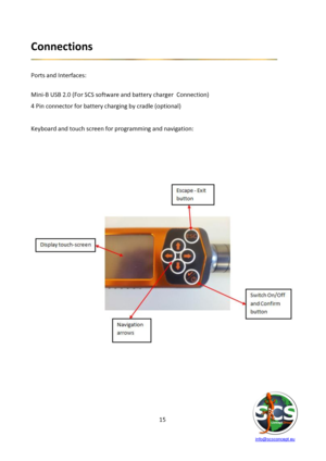 Page 15 
 
   info@scsconcept.eu     
15  
Connections 
 
 
Ports and Interfaces: 
 
Mini-B USB 2.0 (For SCS software and battery charger  Connection) 
4 Pin connector for battery charging by cradle (optional) 
 
Keyboard and touch screen for programming and navigation: 
 
 
 
 
 
 
 
 
 
  