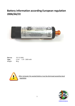 Page 3 
 
   info@scsconcept.eu     
3  
Battery information according European regulation 
2006/66/CE 
 
 
 
 
 
 
 
 
 
 
 
 
 
 
 
 
 
 
 
 
 
 
Part no:  313 21 0042 
Type:  Li-Ion    3.7V   2600 mAh 
Weight: 84 g 
 
 
 
 
  
      
  
After removed, the wasted battery must be dismissed according local 
regulation 
 
 
 
 
 
 
 
  