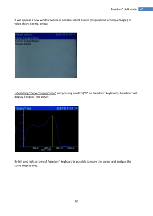 Page 40 
40 
 
40 Freedom³ LAB mode 
It will appear a new window where is possible select Curves (torque/time or torque/angle) or 
value chart. See fig. below: 
 
 
 
 
 
->Selecting “Curve Torque/Time” and pressing confirm(“V” on Freedom³ keyboard), Freedom³ will 
display Torque/Time curve: 
 
 
 
 
 
By left and right arrows of Freedom³ keyboard is possible to move the cursor and analyze the 
curve step by step. 
 
 
 
 
 
 
 
  