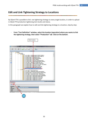 Page 30 
30 
 
30 PRW mode working with SQnet FTA 
Edit and Link Tightening Strategy to Locations 
 
 
By SQnet FTA is possible to link  one tightening strategy to every single location, in order to upload 
in SQnet FTA production tightening test results and status. 
In this paragraph we explain how to edit and link tightening strategy to a location, step by step: 
 
 
- From “Test Definition” window, select the location (operation) where you wants to link 
the tightening strategy, then select “Production” tab...