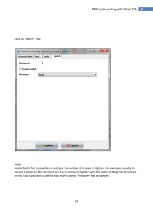 Page 42 
42 
 
42 PRW mode working with SQnet FTA 
 
 
 
 
 
Click on “Batch” Tab:  
 
 
 
 
 
 
Note: 
Inside Batch Tab is possible to multiply the number of screws to tighten. For example, usually to 
mount a wheel on the car there are 4 or 5 screws to tighten with the same strategy for all screws. 
=n this Tab is possible to define how many screws “Freedom³ has to tighten”. 
 
 
 
 
  