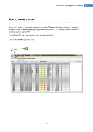 Page 44 
44 
 
44 PRW mode working with SQnet FTA 
 
 
How to create a route 
 
 
A route is a group of tightening strategies. Freedom³ PRW mode can receive only tightening 
program route. To send tightening programs from SQnet FTA to Freedom³, before user must 
create a route in SQnet FTA. 
From SQnet FTA start page, select route management icon: 
 
Click on Route Management Icon : 
 
 
 
 
 
 
 
 
 
 
 
 
 
 
  