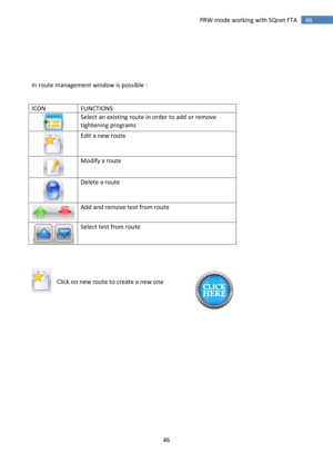 Page 46 
46 
 
46 PRW mode working with SQnet FTA 
 
 
 
 
 
In route management window is possible : 
 
ICON FUNCTIONS 
 
Select an existing route in order to add or remove 
tightening programs 
 
Edit a new route 
 
Modify a route 
 
Delete a route 
 
Add and remove test from route 
 
Select test from route 
 
 
 
    
Click on new route to create a new one 
 
 
 
 
 
 
 
 
 
 
 
 
 
 
 
 
 
  