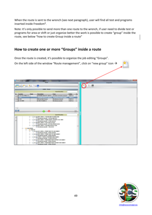 Page 49 
 
   info@scsconcept.eu     
49  
When the route is sent to the wrench (see next paragraph), user will find all test and programs 
inserted inside Freedom³. 
Note: it’s only possible to send more than one route to the wrench, if user need to divide test or 
programs for area or shift or just organize better the work is possible to create “group” inside the 
route, see below “how to create Group inside a route” 
 
How to create one or more “Groups” inside a route 
 
Once the route is created, it’s...