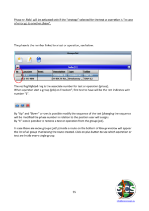 Page 55 
 
   info@scsconcept.eu     
55  
Phase nr. field  will be activated only if the “strategy” selected for the test or operation is “=n case 
of error go to another phase”.   
 
 
 
 
 
The phase is the number linked to a test or operation, see below: 
 
 
 
The red highlighted ring is the associate number for test or operation (phase). 
When operator start a group (job) on Freedom³, first test to have will be the test indicates with 
number “1”.  
 
 
 
 
By “Up” and “Down” arrows is possible modify the...