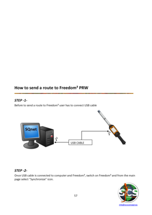 Page 57 
 
   info@scsconcept.eu     
57  
 
 
 
 
 
 
 
 
 
 
 
 
 
 
 
 
 
How to send a route to Freedom³ PRW 
 
STEP -1- 
Before to send a route to Freedom³ user has to connect USB cable  
 
 
             
        
          
        
       
        
  
 
 
 
 
 
 
STEP -2- 
Once USB cable is connected to computer and Freedom³, switch on Freedom³ and from the main 
page select “Synchronize” icon. 
USB CABLE  