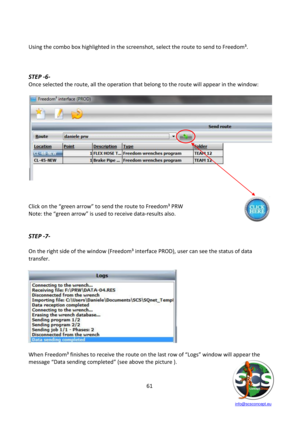 Page 61 
 
   info@scsconcept.eu     
61  
 
Using the combo box highlighted in the screenshot, select the route to send to Freedom³. 
 
 
 
STEP -6- 
Once selected the route, all the operation that belong to the route will appear in the window: 
 
 
 
 
 
Click on the “green arrow” to send the route to Freedom³ PRW 
Note: the “green arrow” is used to receive data-results also. 
 
 
STEP -7- 
 
On the right side of the window (Freedom³ interface PROD), user can see the status of data 
transfer....