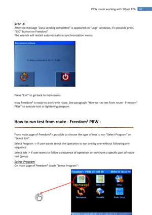 Page 62 
62 
 
62 PRW mode working with SQnet FTA 
 
STEP -8- 
After the message “Data sending completed” is appeared on “Logs” windows, it’s possible press 
“ESC” button on Freedom³. 
The wrench will restart automatically in synchronization menu: 
 
 
 
 
 
 
 
 
 
 
 
 
 
 
 
Press “Exit” to go back to main menu. 
 
Now Freedom³ is ready to work with route. See paragraph “:ow to run test from route - Freedom³ 
PRW” to execute test or tightening program. 
 
          
How to run test from route - Freedom³ PRW...