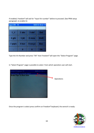 Page 63 
 
   info@scsconcept.eu     
63  
 
 
=f enabled, Freedom³ will ask for “=nput Vin number” before to proceed. (See PRW setup 
paragraph, to enable it): 
 
 
  
 
 
 
 
 
 
 
 
 
 
 
Type the Vin Number and press “OK” than Freedom³ will open the “Select Program” page. 
 
 
 
=n “Select Program” page is possible to select  from which operation user will start. 
 
 
 
 
 
 Operations 
 
 
 
 
 
 
 
 
 
 
 
Once the program is select press confirm on Freedom³ keyboard, the wrench is ready: 
 
 
 
  