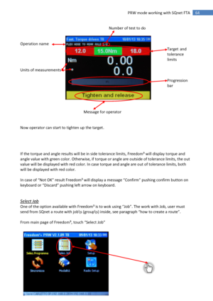 Page 64 
64 
 
64 PRW mode working with SQnet FTA 
       Number of test to do 
 
 
Operation name    
   Target and  
  tolerance  
    limits 
 
Units of measurements 
 
    Progression  
    bar 
 
 
 
 
     Message for operator 
 
 
Now operator can start to tighten up the target. 
 
 
 
 
If the torque and angle results will be in side tolerance limits, Freedom³ will display torque and 
angle value with green color. Otherwise, if torque or angle are outside of tolerance limits, the out 
value will be...