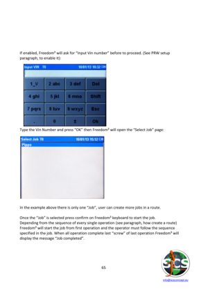 Page 65 
 
   info@scsconcept.eu     
65  
 
 
 
 
 
If enabled, Freedom³ will ask for “=nput Vin number” before to proceed. (See PRW setup 
paragraph, to enable it): 
 
 
 
 
 
 
 
 
 
 
 
 
 
Type the Vin Number and press “OK” then Freedom³ will open the “Select Hob” page: 
 
 
=n the example above there is only one “Hob”, user can create more jobs in a route. 
 
Once the “Hob” is selected press confirm on Freedom³ keyboard to start the job. 
Depending from the sequence of every single operation (see...