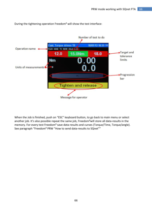 Page 66 
66 
 
66 PRW mode working with SQnet FTA 
 
During the tightening operation Freedom³ will show the test interface: 
 
 
 
 
  
 
When the Hob is finished, push on “ESC” keyboard button, to go back to main menu or select 
another job. =t’s also possible repeat the same job, Freedom³will store all data-results in the 
memory. For every test Freedom³ save data-results and curves (Torque/Time, Torque/angle). 
See paragraph “Freedom³ PRW “:ow to send data-results to SQnet”” 
 
 
 
 
 
 
 
 
 
 
 
 
 
 
 
  