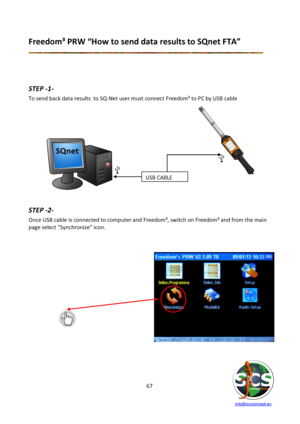 Page 67 
 
   info@scsconcept.eu     
67  
Freedom³ PRW “How to send data results to SQnet FTA” 
 
 
 
 
STEP -1- 
To send back data results  to SQ-Net user must connect Freedom³ to PC by USB cable 
 
             
             
             
        
        
        
       
        
        
        
  
 
STEP -2- 
Once USB cable is connected to computer and Freedom³, switch on Freedom³ and from the main 
page select “Synchronize” icon. 
 
 
 
 
 
 
 
 
 
 
 
 
 
 
 
 
 
 
USB CABLE  