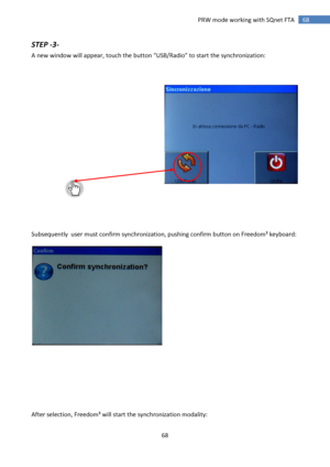 Page 68 
68 
 
68 PRW mode working with SQnet FTA 
STEP -3- 
A new window will appear, touch the button “USB/Radio” to start the synchronization: 
 
 
 
 
 
 
 
 
 
 
 
 
 
 
 
 
 
 
 
 
 
Subsequently  user must confirm synchronization, pushing confirm button on Freedom³ keyboard: 
 
 
 
 
 
 
 
 
 
 
After selection, Freedom³ will start the synchronization modality: 
  